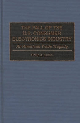 The Fall of the U.S. Consumer Electronics Industry: An American Trade Tragedy by Curtis, Phillip J.