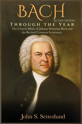 BACH Through the Year: The Church Music of Johann Sebastian Bach and the Revised Common Lectionary, SECOND EDITION: The Church Music of Johan by Setterlund, John S.