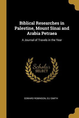 Biblical Researches in Palestine, Mount Sinai and Arabia Petraea: A Journal of Travels in the Year by Robinson, Edward