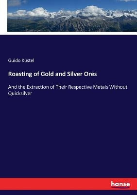 Roasting of Gold and Silver Ores: And the Extraction of Their Respective Metals Without Quicksilver by Küstel, Guido