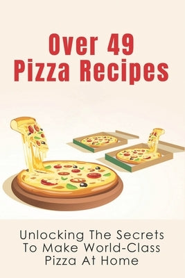 Over 49 Pizza Recipes: Unlocking The Secrets To Make World-Class Pizza At Home: Delicious Pizza Recipes Guide by Porep, Arnulfo