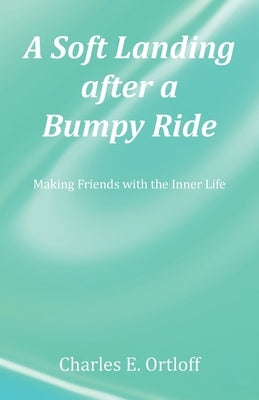 A Soft Landing after a Bumpy Ride: Making Friends with the Inner Life by Ortloff, Charles E.