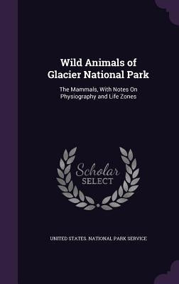 Wild Animals of Glacier National Park: The Mammals, with Notes on Physiography and Life Zones by United States National Park Service