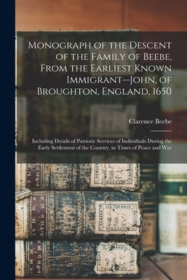 Monograph of the Descent of the Family of Beebe, From the Earliest Known Immigrant--John, of Broughton, England, 1650; Including Details of Patriotic by 1852-, Beebe Clarence