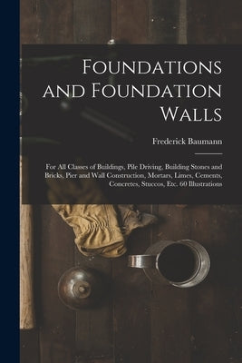 Foundations and Foundation Walls: For All Classes of Buildings, Pile Driving, Building Stones and Bricks, Pier and Wall Construction, Mortars, Limes, by Baumann, Frederick