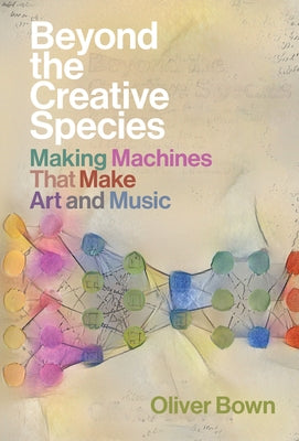 Beyond the Creative Species: Making Machines That Make Art and Music by Bown, Oliver