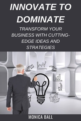 Innovate to Dominate: Transform Your Business with Cutting-Edge Ideas and Strategies by Ball, Monica