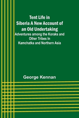 Tent Life in Siberia A New Account of an Old Undertaking; Adventures among the Koraks and Other Tribes In Kamchatka and Northern Asia by Kennan, George