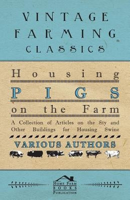 Housing Pigs on the Farm - A Collection of Articles on the Sty and Other Buildings for Housing Swine by Various