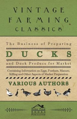 The Business of Preparing Ducks and Duck Produce for Market - Containing Information on Eggs, Feathers, Manure, Killing and Other Aspects of Market PR by Various