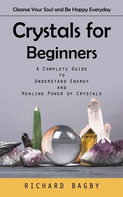 Crystals for Beginners: Cleanse Your Soul and Be Happy Everyday (A Complete Guide to Understand Energy and Healing Power of Crystals) by Bagby, Richard