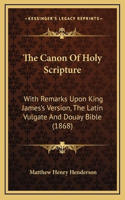 The Canon Of Holy Scripture: With Remarks Upon King James's Version, The Latin Vulgate And Douay Bible (1868) by Henderson, Matthew Henry