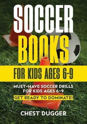 Soccer Books for Kids Ages 6-9: Must-Have Soccer Drills for Kids Ages 6-9. Get Ready to Dominate! by Dugger, Chest