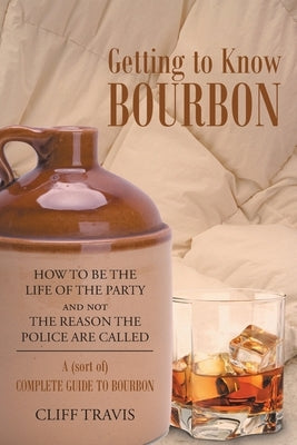 Getting to Know Bourbon: How to Be The Life Of The Party and not The Reason the Police Are Called: A (Sort Of) Complete Guide to Bourbon. by Travis, Cliff