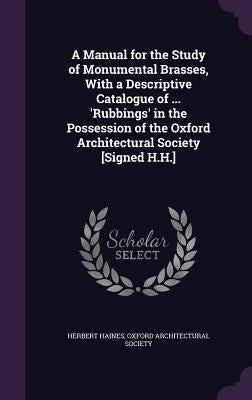 A Manual for the Study of Monumental Brasses, With a Descriptive Catalogue of ... 'Rubbings' in the Possession of the Oxford Architectural Society [Si by Haines, Herbert