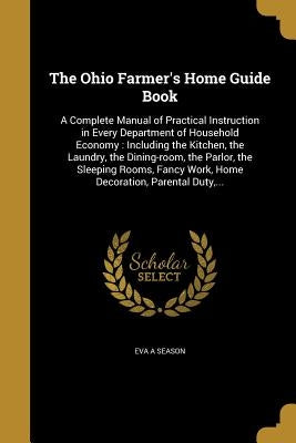 The Ohio Farmer's Home Guide Book: A Complete Manual of Practical Instruction in Every Department of Household Economy: Including the Kitchen, the Lau by Season, Eva a.