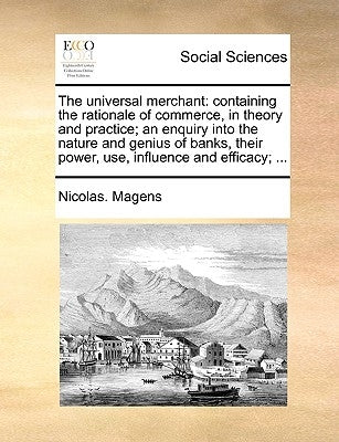 The Universal Merchant: Containing the Rationale of Commerce, in Theory and Practice; An Enquiry Into the Nature and Genius of Banks, Their Po by Magens, Nicolas