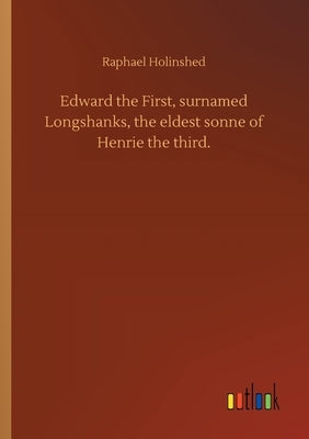 Edward the First, surnamed Longshanks, the eldest sonne of Henrie the third. by Holinshed, Raphael