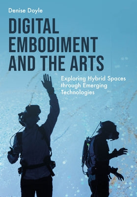 Digital Embodiment and the Arts: Exploring Hybrid Spaces Through Emerging Technologies by Doyle, Denise