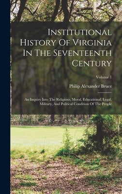 Institutional History Of Virginia In The Seventeenth Century: An Inquiry Into The Religious, Moral, Educational, Legal, Military, And Political Condit by Bruce, Philip Alexander