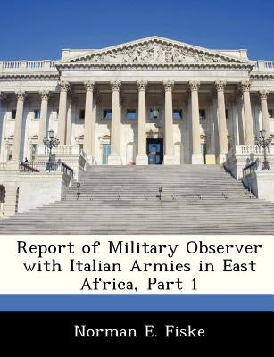 Report of Military Observer with Italian Armies in East Africa, Part 1 by Fiske, Norman E.