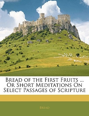 Bread of the First Fruits ... or Short Meditations on Select Passages of Scripture by Bread