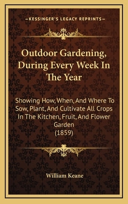 Outdoor Gardening, During Every Week in the Year: Showing How, When, and Where to Sow, Plant, and Cultivate All Crops in the Kitchen, Fruit, and Flowe by Keane, William