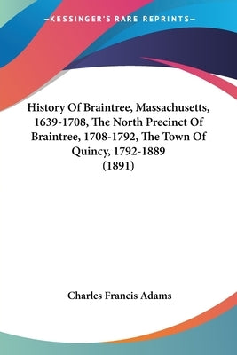 History Of Braintree, Massachusetts, 1639-1708, The North Precinct Of Braintree, 1708-1792, The Town Of Quincy, 1792-1889 (1891) by Adams, Charles Francis