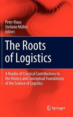 The Roots of Logistics: A Reader of Classical Contributions to the History and Conceptual Foundations of the Science of Logistics by Klaus, Peter