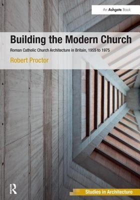 Building the Modern Church: Roman Catholic Church Architecture in Britain, 1955 to 1975 by Proctor, Robert