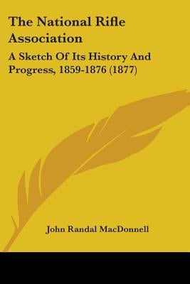 The National Rifle Association: A Sketch Of Its History And Progress, 1859-1876 (1877) by MacDonnell, John Randal