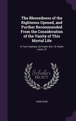 The Blessedness of the Righteous Opened, and Further Recommended From the Consideration of the Vanity of This Mortal Life: In Two Treatises, On Psalm by Howe, John