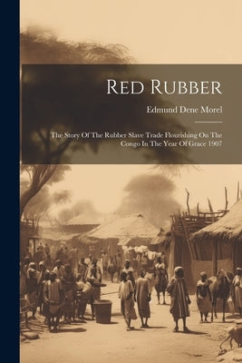 Red Rubber: The Story Of The Rubber Slave Trade Flourishing On The Congo In The Year Of Grace 1907 by Morel, Edmund Dene