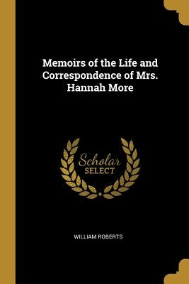 Memoirs of the Life and Correspondence of Mrs. Hannah More by Roberts, William