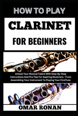 How to Play Clarinet for Beginners: Unlock Your Musical Talent With Step-By-Step Instructions And Pro Tips For Aspiring Musicians - From Assembling Yo by Ronan, Omar