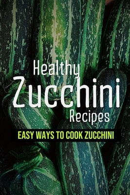 Healthy Zucchini Recipes: Easy Ways To Cook Zucchini: Fresh Zucchini Recipes To Make With Your Farmers' Market by Braverman, Juliet