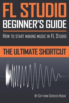 FL Studio Beginner's Guide: How to Start Making Music in FL Studio - The Ultimate Shortcut by House, Screech