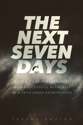 The Next Seven Days: A Field Guide For Launching Successful Businesses As A Faith-Based Entrepreneur by Gaston, Jeremy