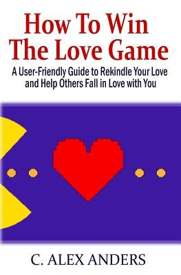 How to Win the Love Game: A User-Friendly Guide to Rekindle Your Love and Help Others Fall in Love with You by Anders, C. Alex