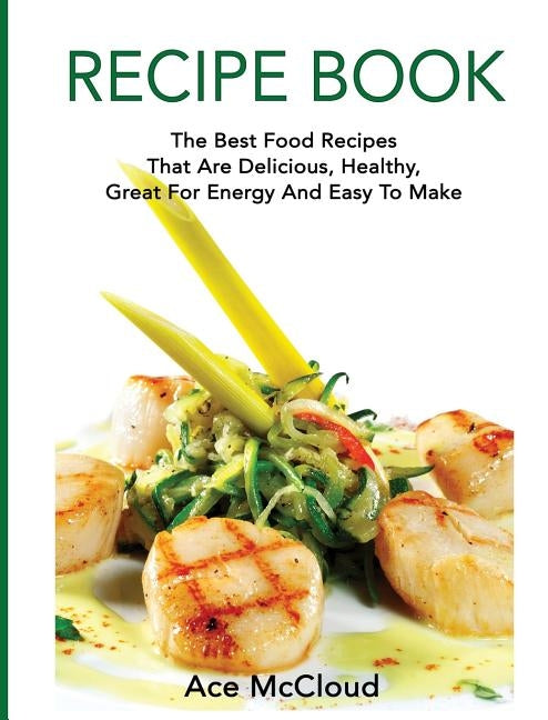 Recipe Book: The Best Food Recipes That Are Delicious, Healthy, Great For Energy And Easy To Make by McCloud, Ace