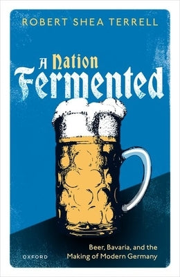 A Nation Fermented: Beer, Bavaria, and the Making of Modern Germany by Terrell, Robert Shea