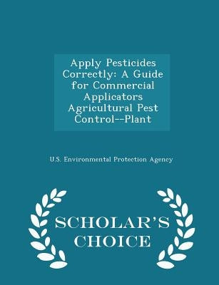 Apply Pesticides Correctly: A Guide for Commercial Applicators Agricultural Pest Control--Plant - Scholar's Choice Edition by U S Environmental Protection Agency