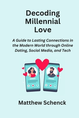 Decoding Millennial Love: A Guide to Lasting Connections in the Modern World through Online Dating, Social Media, and Tech by Schenck, Matthew