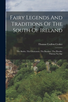 Fairy Legends And Traditions Of The South Of Ireland: The Shefro. The Cluricaune. The Banshee. The Phooka. Thierna Na Oge by Croker, Thomas Crofton