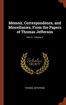 Memoir, Correspondence, and Miscellanies, From the Papers of Thomas Jefferson; Volume 3; Part A by Jefferson, Thomas