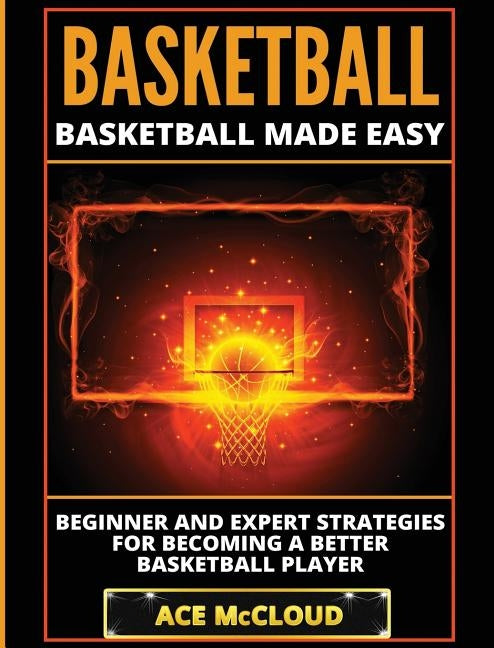 Basketball: Basketball Made Easy: Beginner and Expert Strategies For Becoming A Better Basketball Player by McCloud, Ace