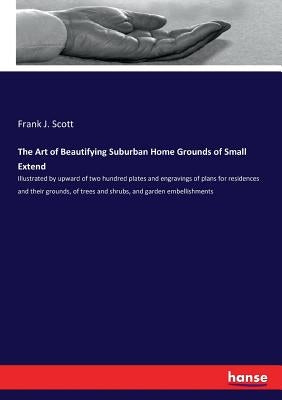 The Art of Beautifying Suburban Home Grounds of Small Extend: Illustrated by upward of two hundred plates and engravings of plans for residences and t by Scott, Frank J.