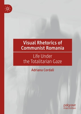 Visual Rhetorics of Communist Romania: Life Under the Totalitarian Gaze by Cordali, Adriana