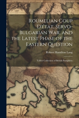 Roumelian Coup D'état, Servo-Bulgarian war, and the Latest Phase of the Eastern Question: Talbot collection of British pamphlets by Lang, Robert Hamilton