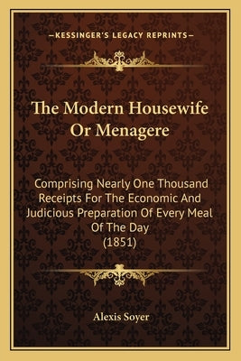 The Modern Housewife or Menagere: Comprising Nearly One Thousand Receipts for the Economic and Judicious Preparation of Every Meal of the Day (1851) by Soyer, Alexis